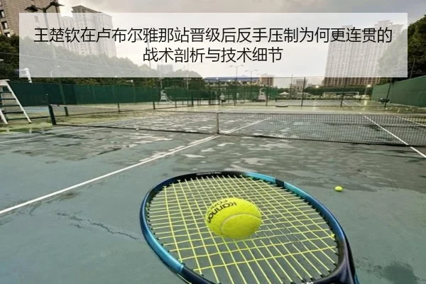 王楚钦在卢布尔雅那站晋级后反手压制为何更连贯的战术剖析与技术细节